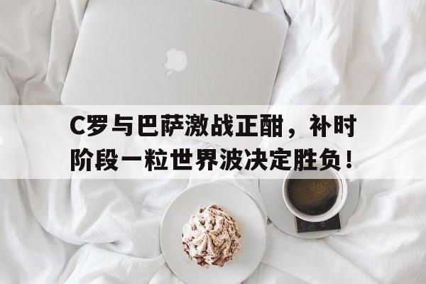 C罗与巴萨激战正酣，补时阶段一粒世界波决定胜负！